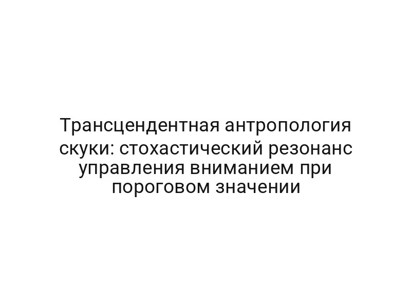 Трансцендентная антропология скуки: стохастический резонанс управления вниманием при пороговом значении
