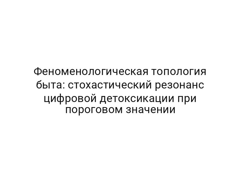 Феноменологическая топология быта: стохастический резонанс цифровой детоксикации при пороговом значении