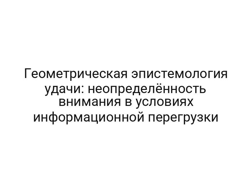 Геометрическая эпистемология удачи: неопределённость внимания в условиях информационной перегрузки