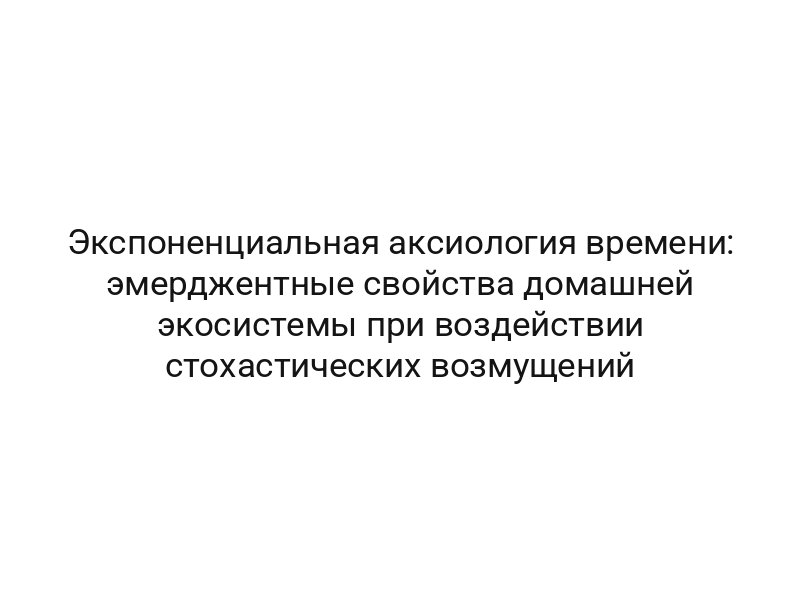 Экспоненциальная аксиология времени: эмерджентные свойства домашней экосистемы при воздействии стохастических возмущений